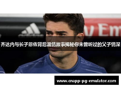 齐达内与长子恩佐背后温情故事揭秘你未曾听过的父子情深