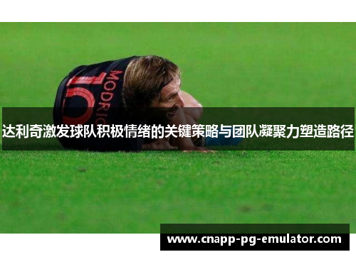 达利奇激发球队积极情绪的关键策略与团队凝聚力塑造路径