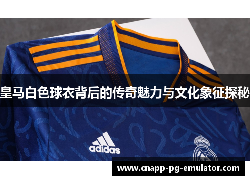皇马白色球衣背后的传奇魅力与文化象征探秘