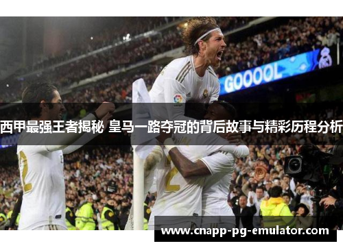 西甲最强王者揭秘 皇马一路夺冠的背后故事与精彩历程分析