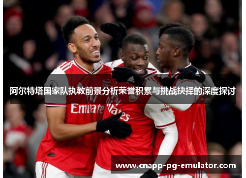 阿尔特塔国家队执教前景分析荣誉积累与挑战抉择的深度探讨 阿尔特塔国家队执教前景分析荣誉积累与挑战抉择的深度探讨