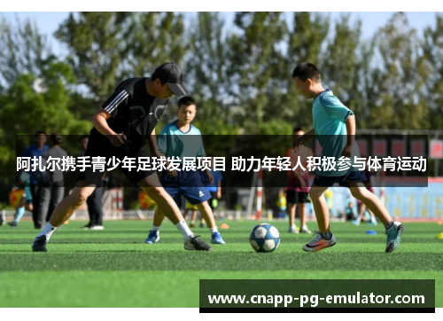 阿扎尔携手青少年足球发展项目 助力年轻人积极参与体育运动 阿扎尔携手青少年足球发展项目 助力年轻人积极参与体育运动