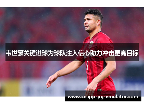 韦世豪关键进球为球队注入信心助力冲击更高目标