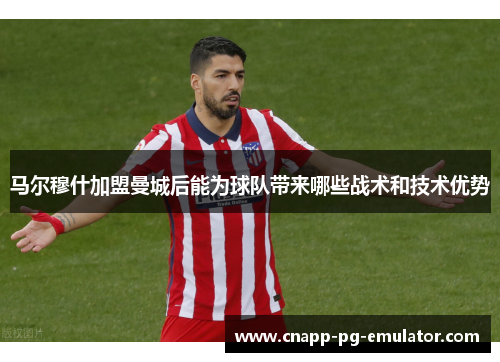 马尔穆什加盟曼城后能为球队带来哪些战术和技术优势 马尔穆什加盟曼城后能为球队带来哪些战术和技术优势