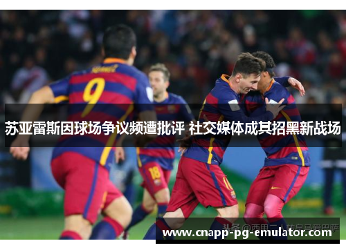 苏亚雷斯因球场争议频遭批评 社交媒体成其招黑新战场