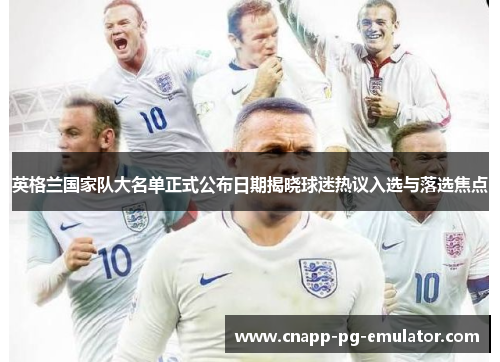 英格兰国家队大名单正式公布日期揭晓球迷热议入选与落选焦点