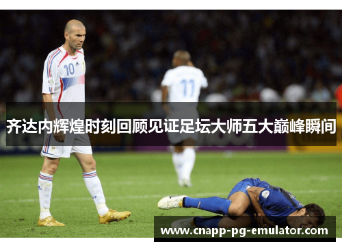 齐达内辉煌时刻回顾见证足坛大师五大巅峰瞬间