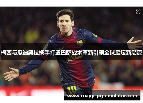 梅西与瓜迪奥拉携手打造巴萨战术革新引领全球足坛新潮流