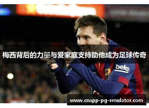 梅西背后的力量与爱家庭支持助他成为足球传奇