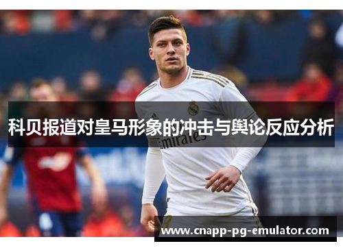 科贝报道对皇马形象的冲击与舆论反应分析