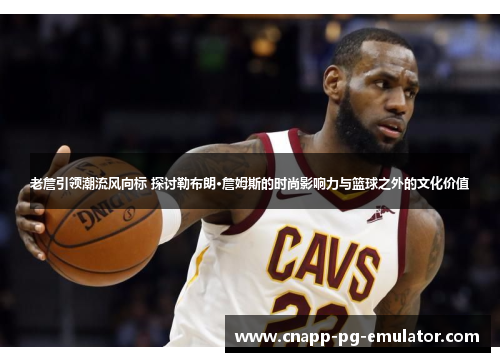 老詹引领潮流风向标 探讨勒布朗·詹姆斯的时尚影响力与篮球之外的文化价值