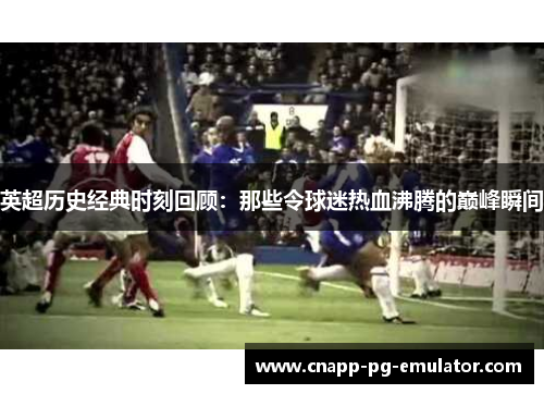 英超历史经典时刻回顾：那些令球迷热血沸腾的巅峰瞬间