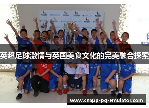 英超足球激情与英国美食文化的完美融合探索 英超足球激情与英国美食文化的完美融合探索