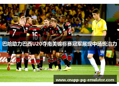 巴哈助力巴西U20夺南美锦标赛冠军展现中场统治力