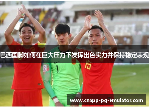 巴西国脚如何在巨大压力下发挥出色实力并保持稳定表现 巴西国脚如何在巨大压力下发挥出色实力并保持稳定表现