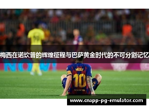 梅西在诺坎普的辉煌征程与巴萨黄金时代的不可分割记忆