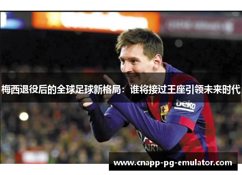 梅西退役后的全球足球新格局：谁将接过王座引领未来时代