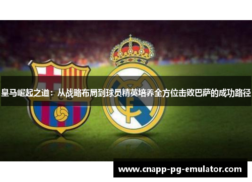 皇马崛起之道:从战略布局到球员精英培养全方位击败巴萨的成功路径 皇马崛起之道:从战略布局到球员精英培养全方位击败巴萨的成功路径