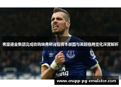 弗里德金集团完成收购埃弗顿背后资本版图与英超格局变化深度解析 弗里德金集团完成收购埃弗顿背后资本版图与英超格局变化深度解析