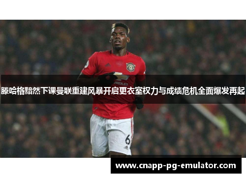 滕哈格黯然下课曼联重建风暴开启更衣室权力与成绩危机全面爆发再起