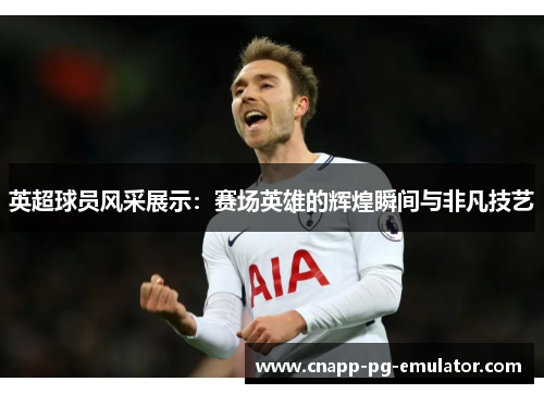 英超球员风采展示：赛场英雄的辉煌瞬间与非凡技艺