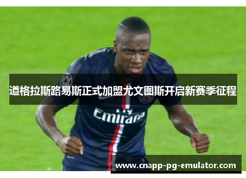 道格拉斯路易斯正式加盟尤文图斯开启新赛季征程