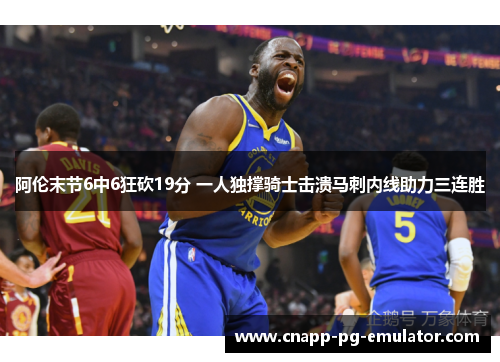 阿伦末节6中6狂砍19分 一人独撑骑士击溃马刺内线助力三连胜