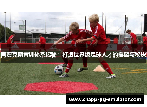 阿贾克斯青训体系揭秘：打造世界级足球人才的摇篮与秘诀