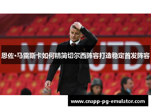 恩佐·马雷斯卡如何精简切尔西阵容打造稳定首发阵容