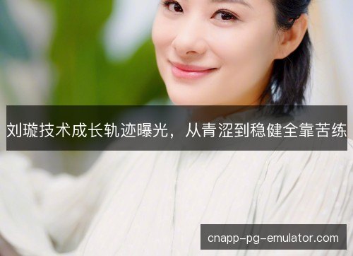 刘璇技术成长轨迹曝光，从青涩到稳健全靠苦练