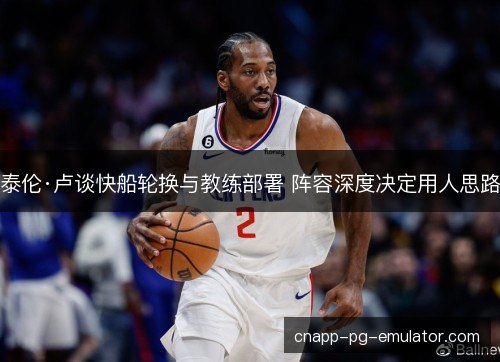 泰伦·卢谈快船轮换与教练部署 阵容深度决定用人思路 泰伦·卢谈快船轮换与教练部署 阵容深度决定用人思路